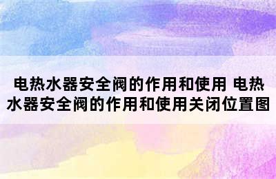 电热水器安全阀的作用和使用 电热水器安全阀的作用和使用关闭位置图